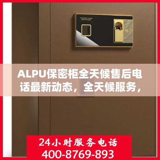 ALPU保密柜全天候售后电话最新动态，全天候服务，无忧保障