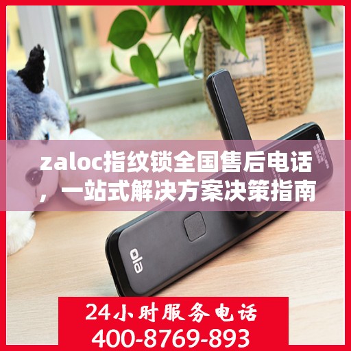 zaloc指纹锁全国售后电话，一站式解决方案决策指南