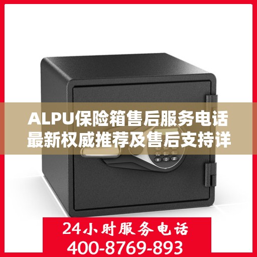 ALPU保险箱售后服务电话最新权威推荐及售后支持详解