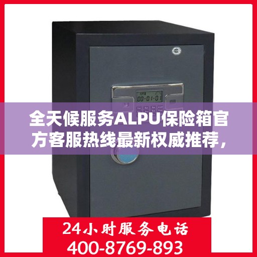 全天候服务ALPU保险箱官方客服热线最新权威推荐，全天候为您解答疑问！