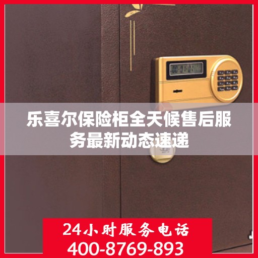 乐喜尔保险柜全天候售后服务最新动态速递