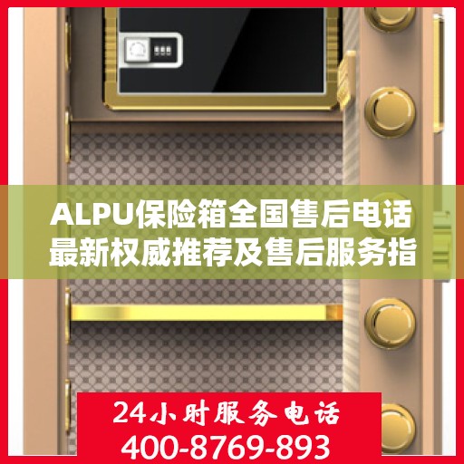 ALPU保险箱全国售后电话最新权威推荐及售后服务指南