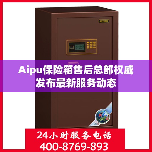 Aipu保险箱售后总部权威发布最新服务动态