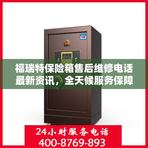 福瑞特保险箱售后维修电话最新资讯，全天候服务保障，让您无忧使用保险箱
