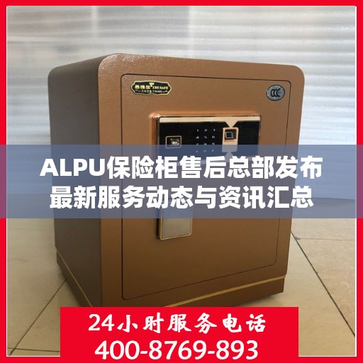 ALPU保险柜售后总部发布最新服务动态与资讯汇总