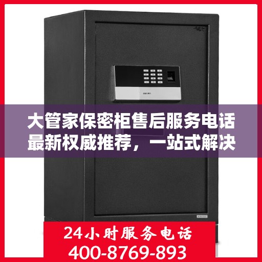 大管家保密柜售后服务电话最新权威推荐，一站式解决方案的贴心服务热线