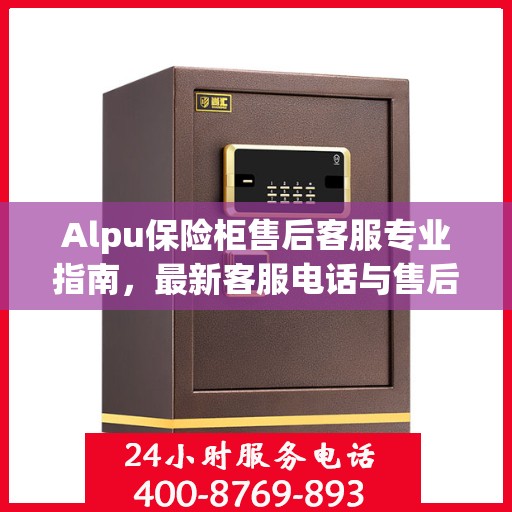 Alpu保险柜售后客服专业指南，最新客服电话与售后攻略