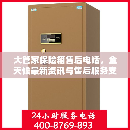 大管家保险箱售后电话，全天候最新资讯与售后服务支持