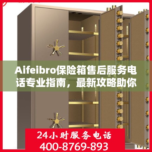 Aifeibro保险箱售后服务电话专业指南，最新攻略助你无忧售后