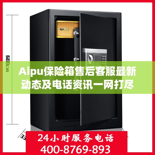Aipu保险箱售后客服最新动态及电话资讯一网打尽